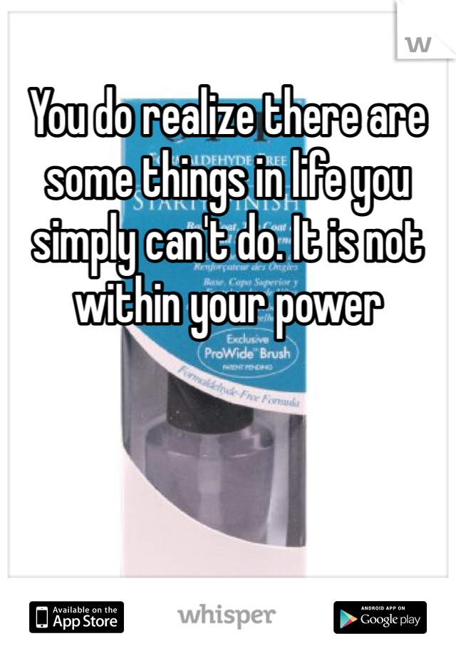 You do realize there are some things in life you simply can't do. It is not within your power