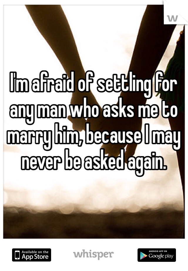 I'm afraid of settling for any man who asks me to marry him, because I may never be asked again. 