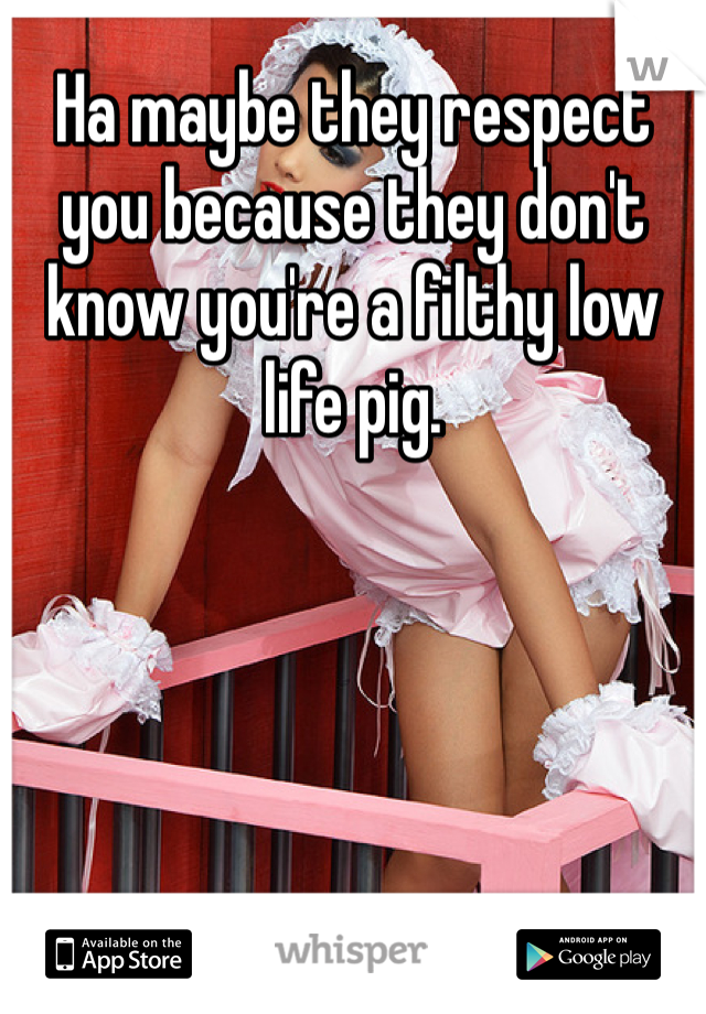 Ha maybe they respect you because they don't know you're a filthy low life pig. 