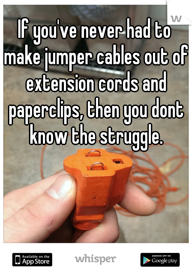 If you've never had to make jumper cables out of extension cords and paperclips, then you dont know the struggle.