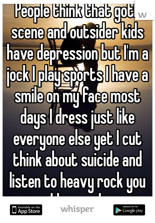 People think that goth scene and outsider kids have depression but I'm a jock I play sports I have a smile on my face most days I dress just like everyone else yet I cut think about suicide and listen to heavy rock you would never know