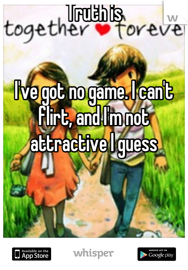 Truth is


I've got no game. I can't flirt, and I'm not attractive I guess