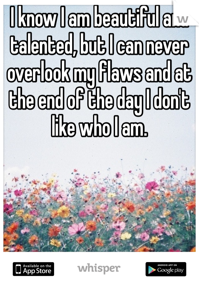 I know I am beautiful and talented, but I can never overlook my flaws and at the end of the day I don't like who I am.