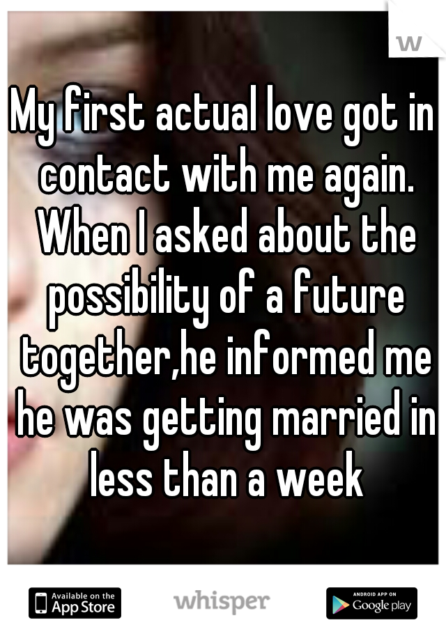 My first actual love got in contact with me again. When I asked about the possibility of a future together,he informed me he was getting married in less than a week