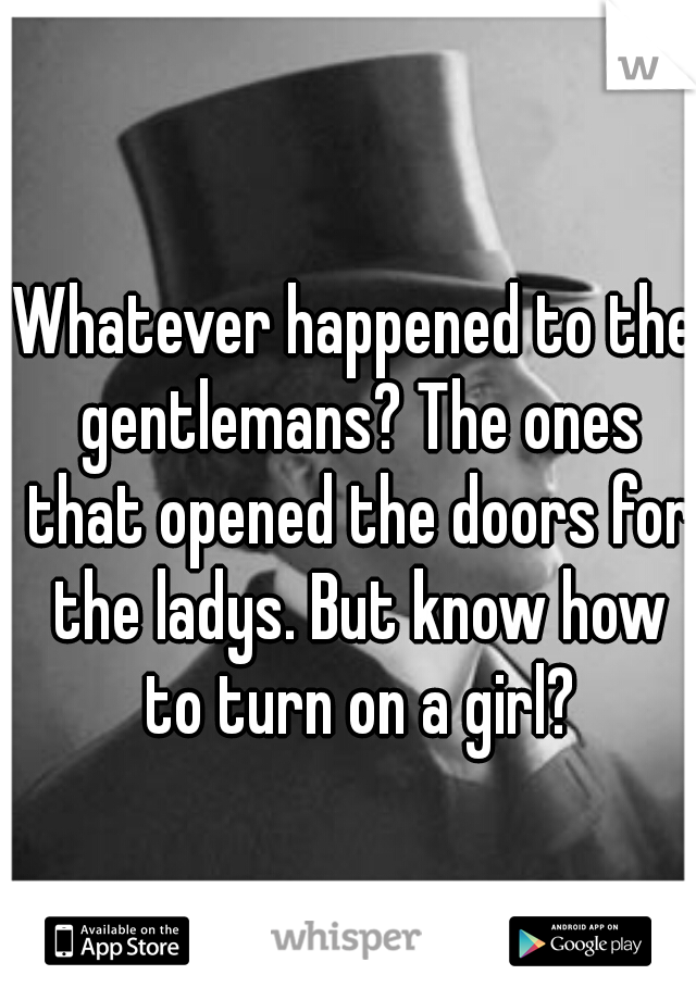 Whatever happened to the gentlemans? The ones that opened the doors for the ladys. But know how to turn on a girl?
