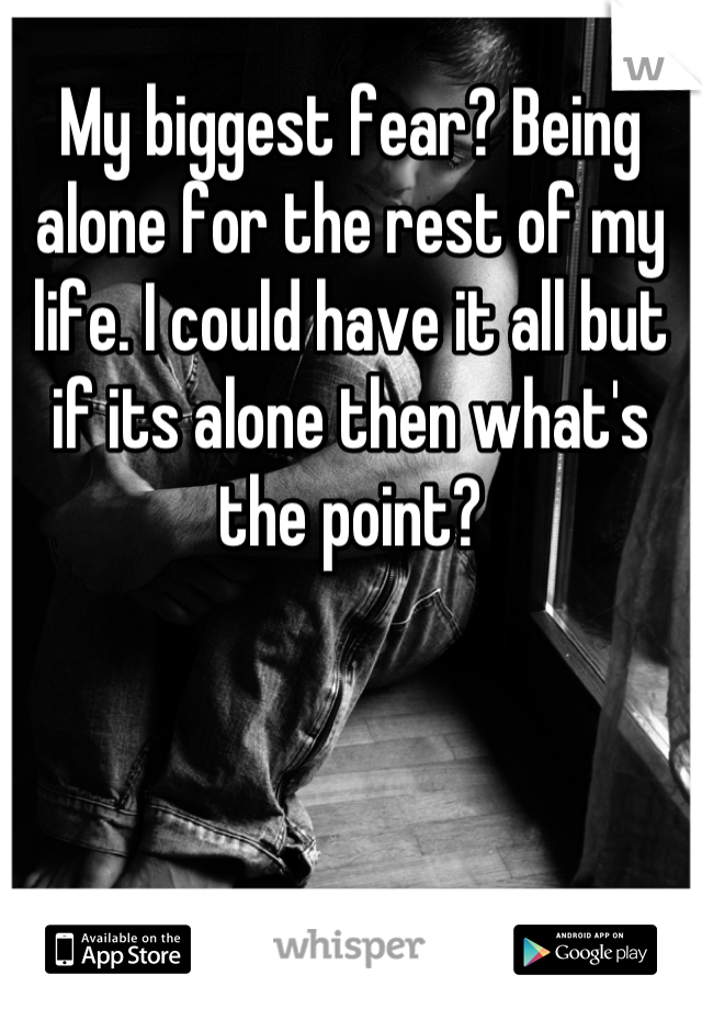 My biggest fear? Being alone for the rest of my life. I could have it all but if its alone then what's the point?