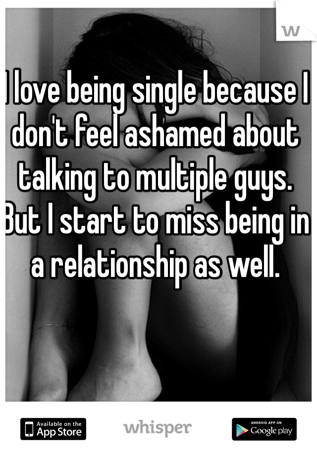 I love being single because I don't feel ashamed about talking to multiple guys. 
But I start to miss being in a relationship as well. 