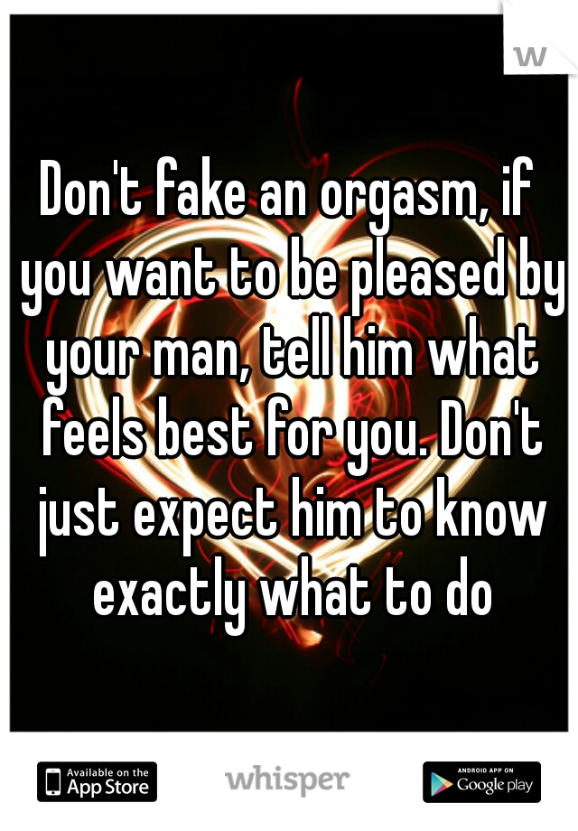 Don't fake an orgasm, if you want to be pleased by your man, tell him what feels best for you. Don't just expect him to know exactly what to do