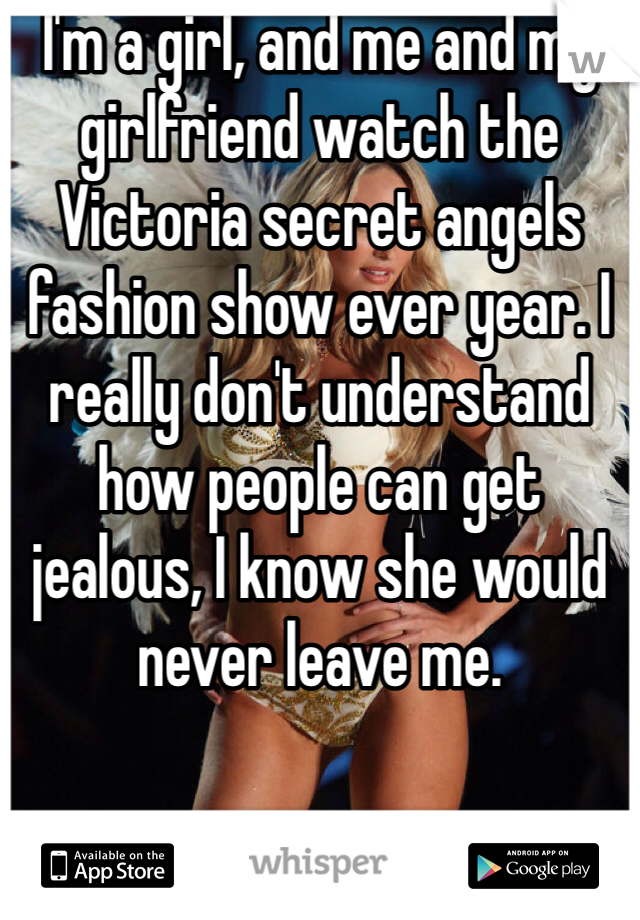 I'm a girl, and me and my girlfriend watch the Victoria secret angels fashion show ever year. I really don't understand how people can get jealous, I know she would never leave me. 