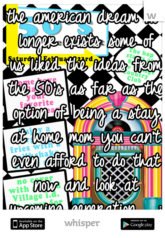 the american dream no longer exists some of us liked the ideas from the 50's as far as the option of being a stay at home mom you can't even afford to do that now and look at upcoming generation   :/