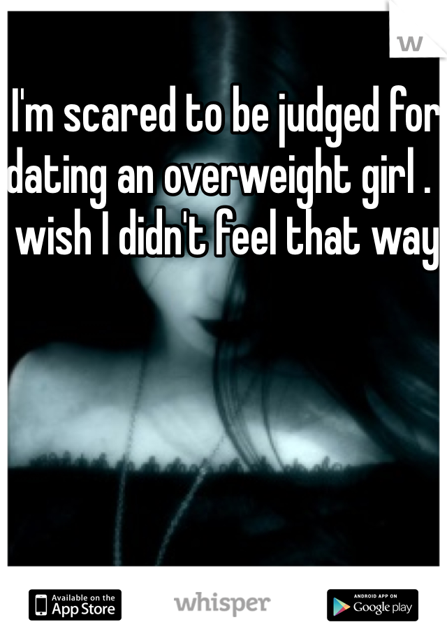 I'm scared to be judged for dating an overweight girl . I wish I didn't feel that way 