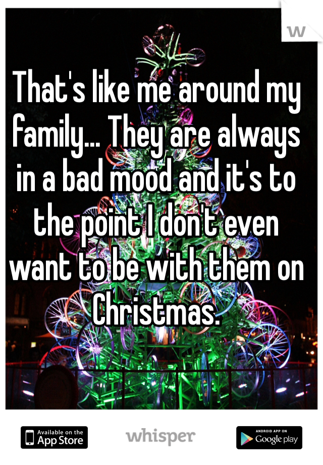 That's like me around my family... They are always in a bad mood and it's to the point I don't even want to be with them on Christmas.