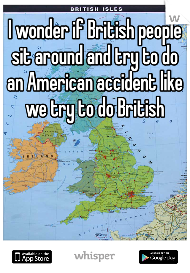 I wonder if British people sit around and try to do an American accident like we try to do British