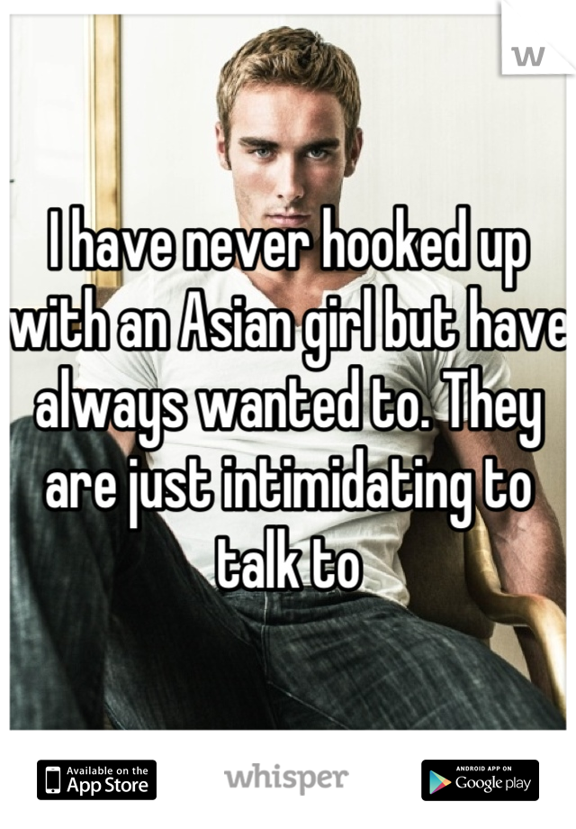 I have never hooked up with an Asian girl but have always wanted to. They are just intimidating to talk to