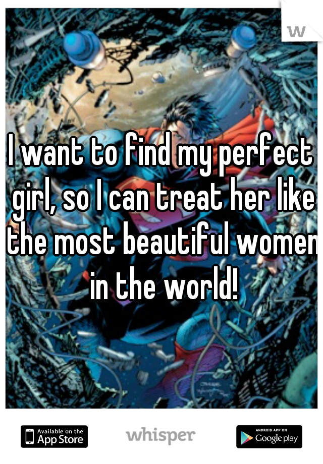 I want to find my perfect girl, so I can treat her like the most beautiful women in the world!