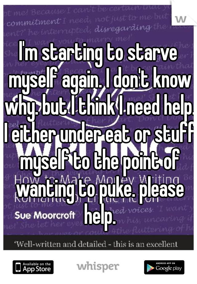 I'm starting to starve myself again. I don't know why. but I think I need help. I either under eat or stuff myself to the point of wanting to puke. please help.