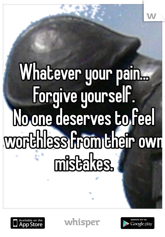 Whatever your pain...
Forgive yourself. 
No one deserves to feel worthless from their own mistakes.
