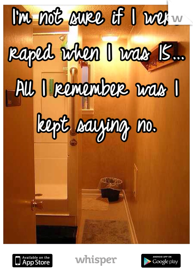 I'm not sure if I were raped when I was 15... All I remember was I kept saying no.