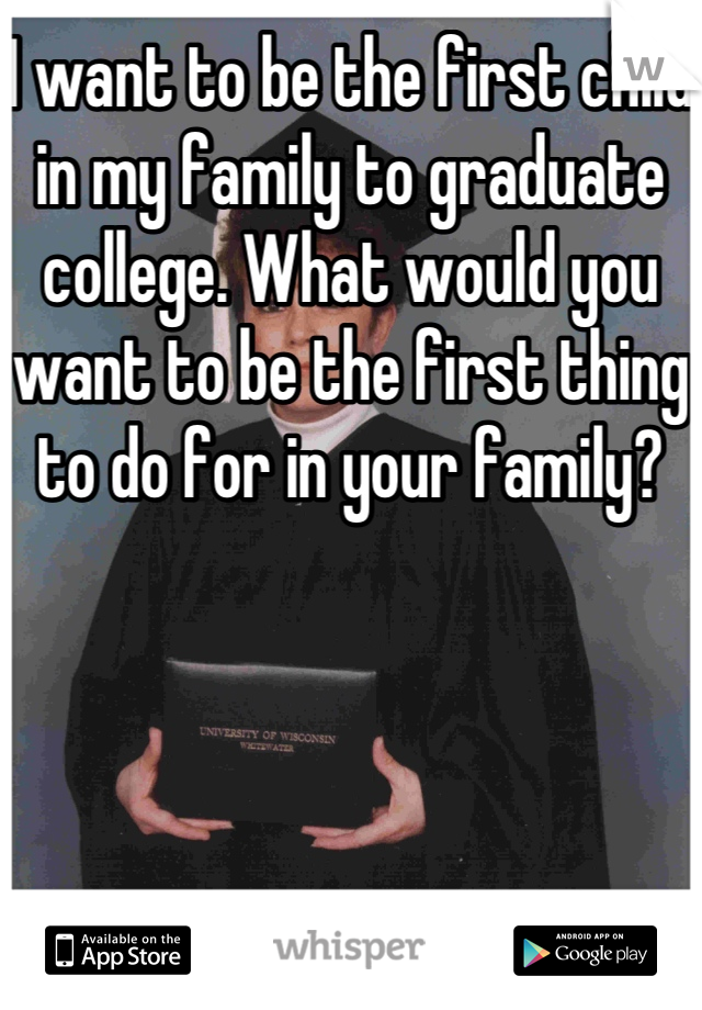 I want to be the first child in my family to graduate college. What would you want to be the first thing to do for in your family? 