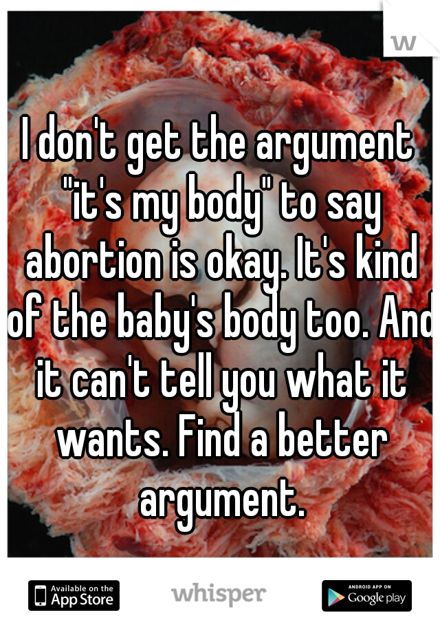 I don't get the argument "it's my body" to say abortion is okay. It's kind of the baby's body too. And it can't tell you what it wants. Find a better argument.