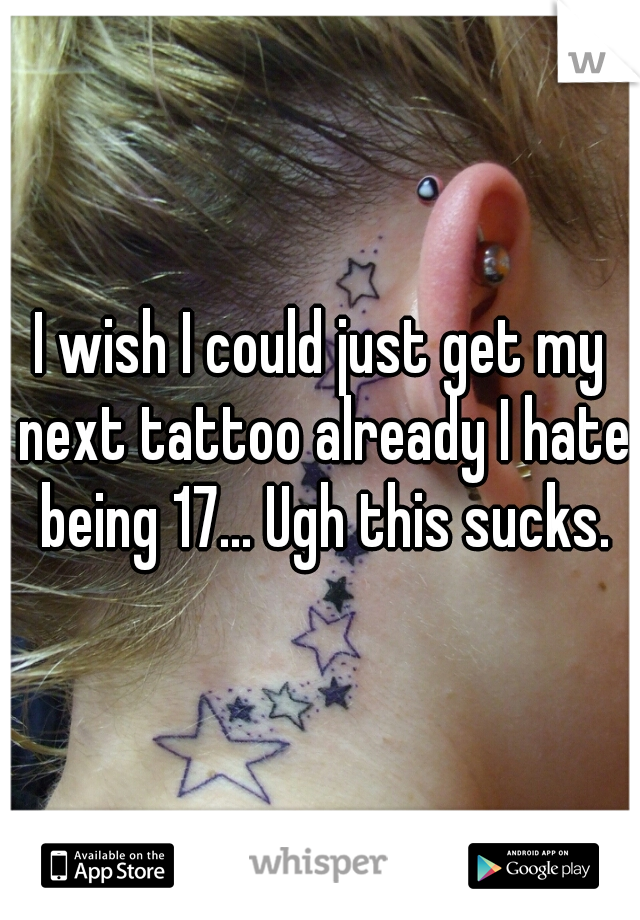 I wish I could just get my next tattoo already I hate being 17... Ugh this sucks.