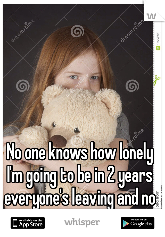 No one knows how lonely I'm going to be in 2 years everyone's leaving and no one cares. 