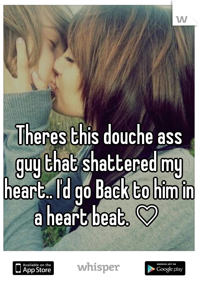  Theres this douche ass guy that shattered my heart.. I'd go Back to him in a heart beat. ♡ 