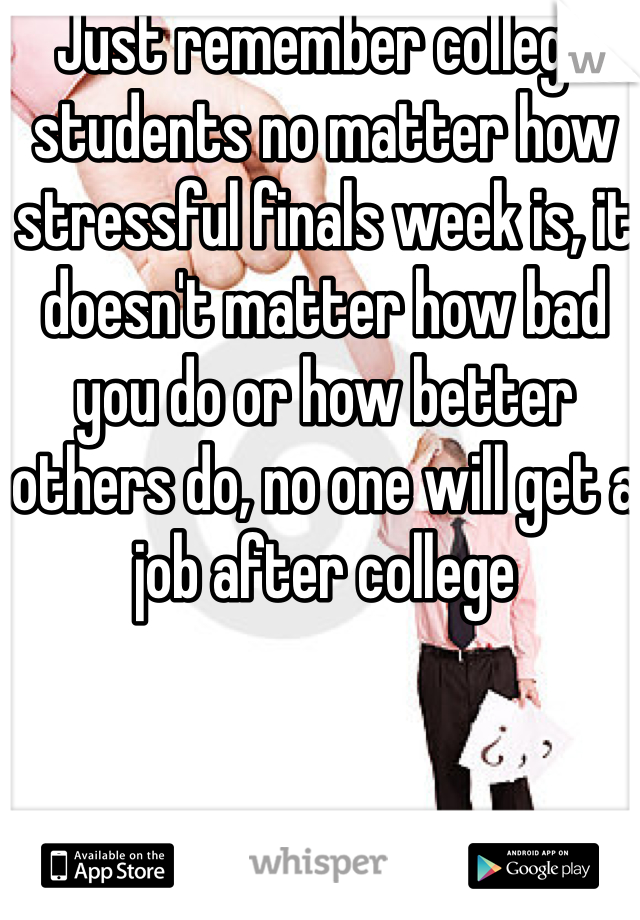 Just remember college students no matter how stressful finals week is, it doesn't matter how bad you do or how better others do, no one will get a job after college 