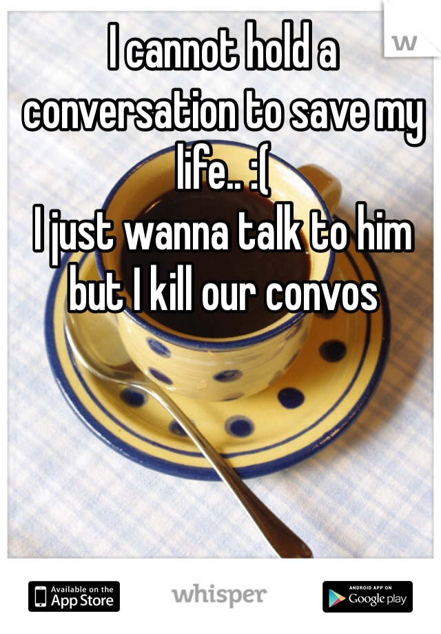 I cannot hold a conversation to save my life.. :(
I just wanna talk to him but I kill our convos 