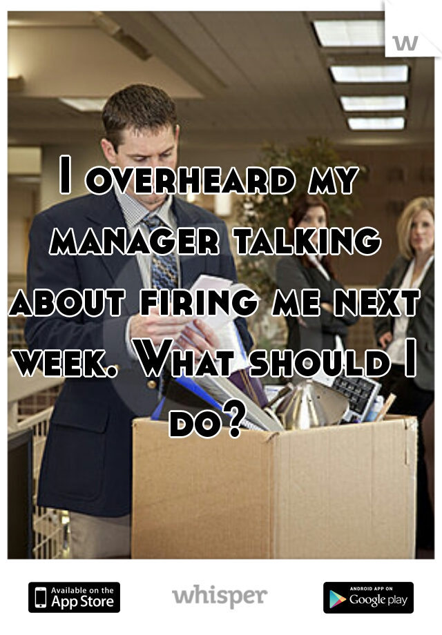 I overheard my manager talking about firing me next week. What should I do? 