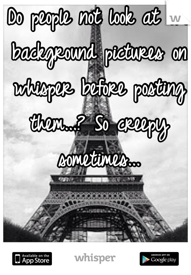 Do people not look at the background pictures on whisper before posting them...? So creepy sometimes...