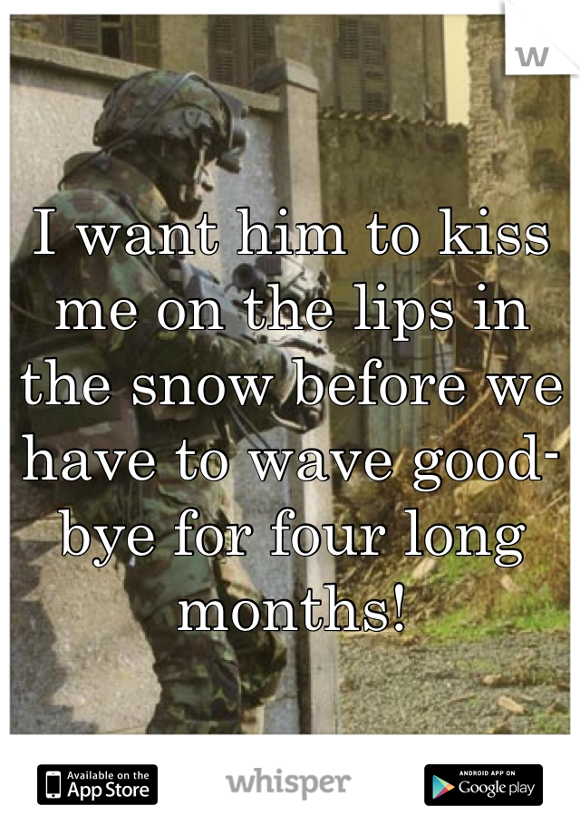 I want him to kiss me on the lips in the snow before we have to wave good-bye for four long months! 