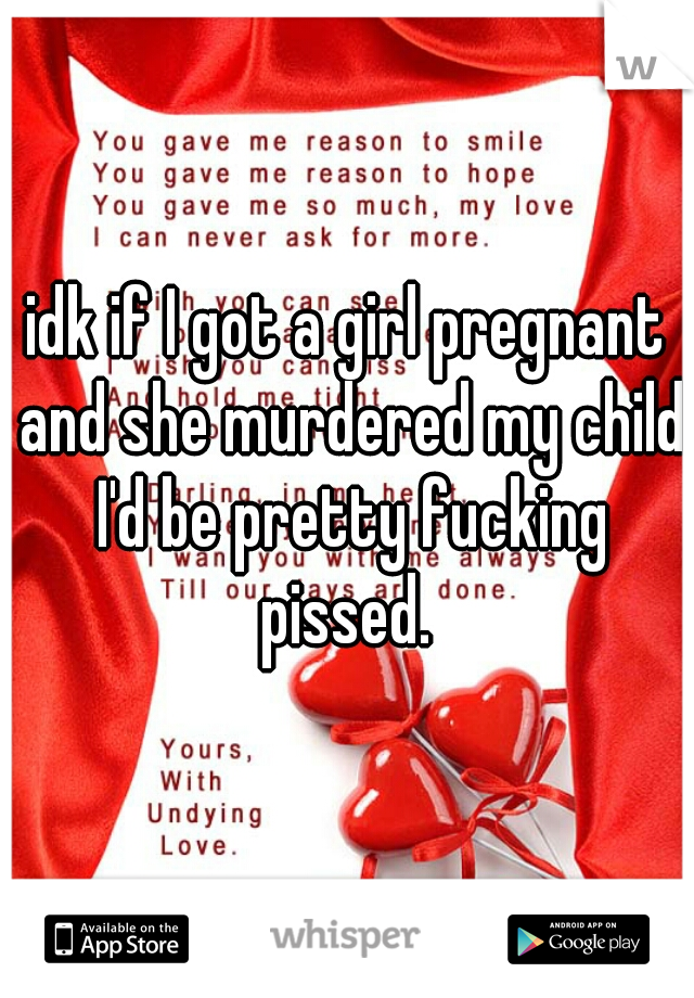 idk if I got a girl pregnant and she murdered my child I'd be pretty fucking pissed. 