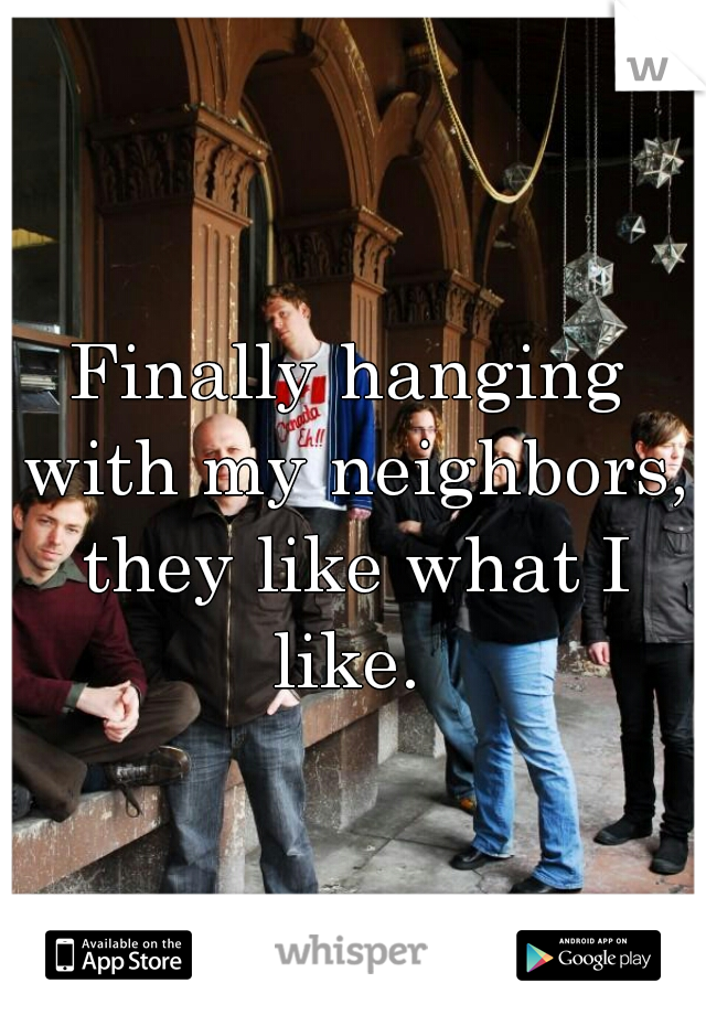 Finally hanging with my neighbors, they like what I like. 