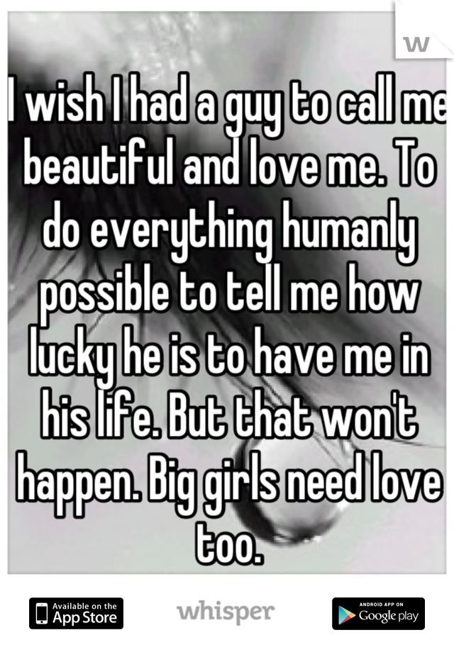 I wish I had a guy to call me beautiful and love me. To do everything humanly possible to tell me how lucky he is to have me in his life. But that won't happen. Big girls need love too.