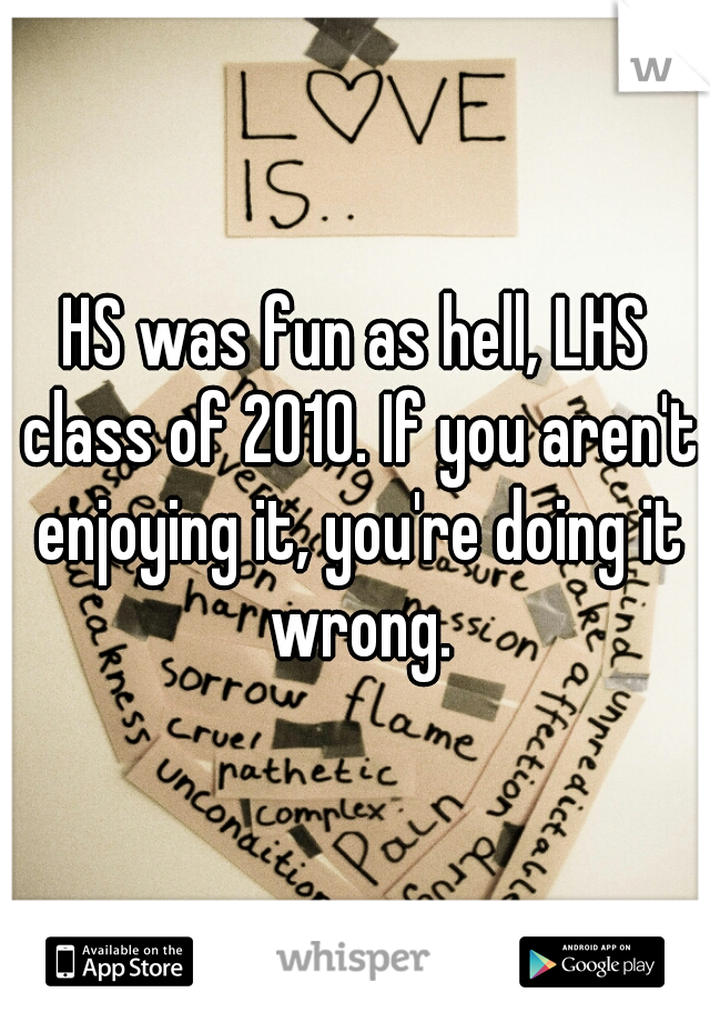 HS was fun as hell, LHS class of 2010. If you aren't enjoying it, you're doing it wrong.