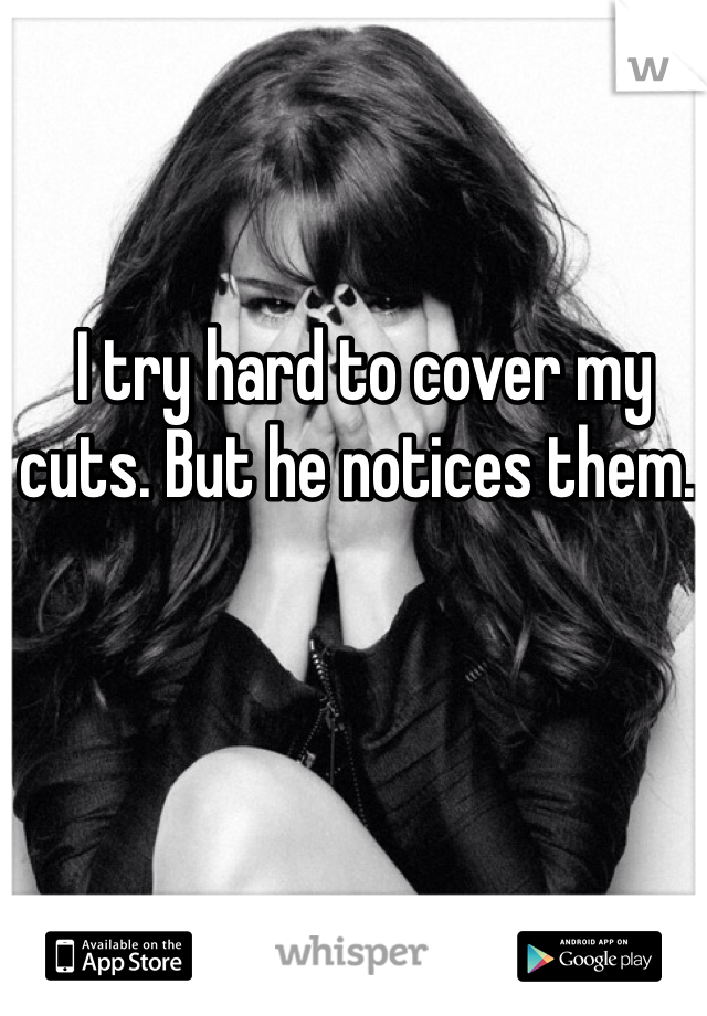  I try hard to cover my cuts. But he notices them.