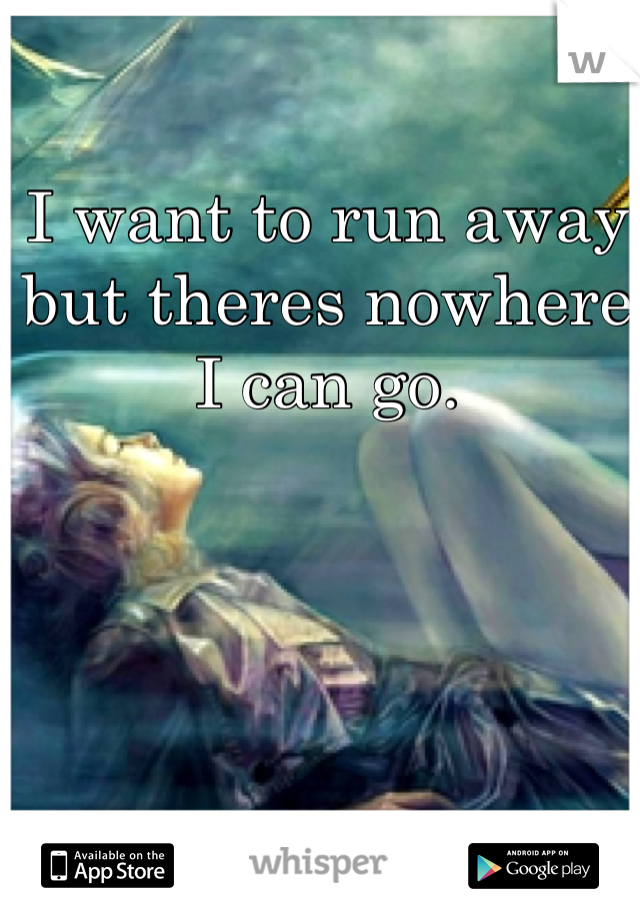 I want to run away but theres nowhere I can go.