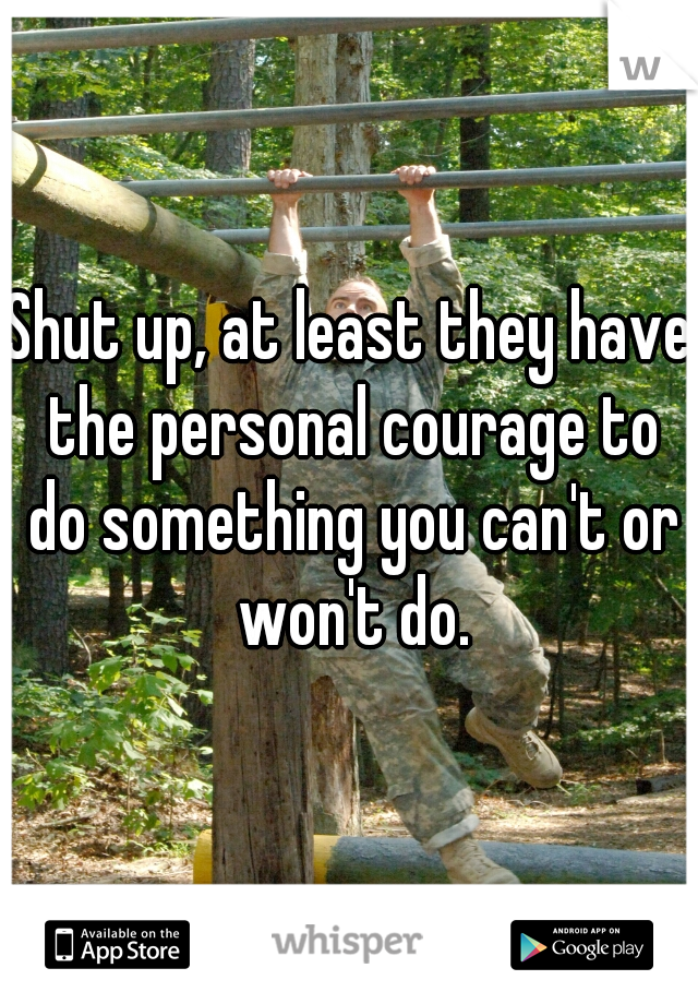 Shut up, at least they have the personal courage to do something you can't or won't do.