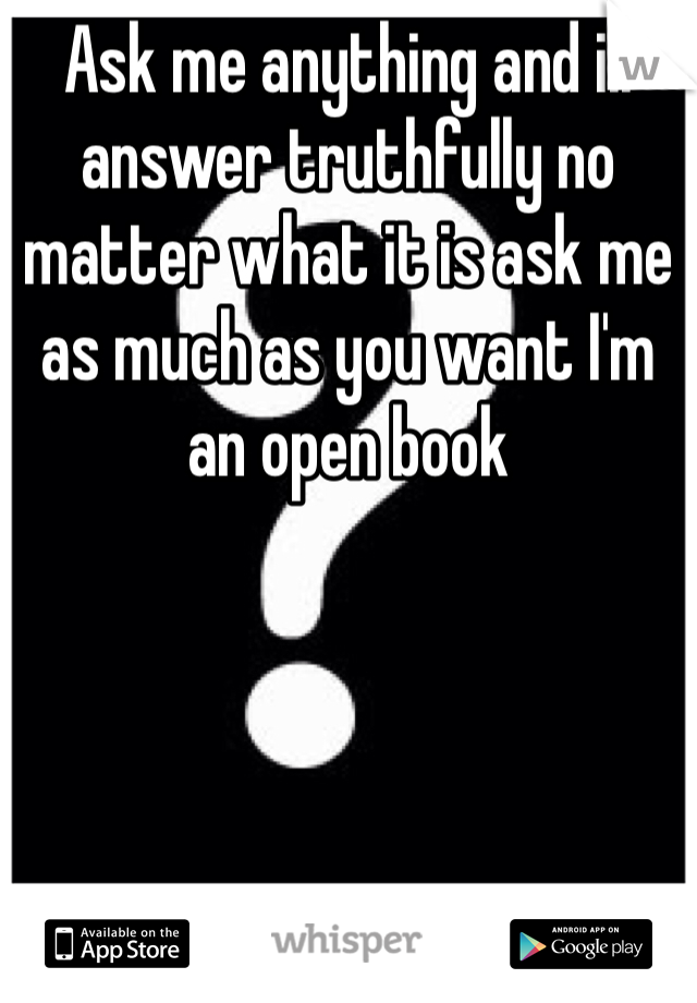 Ask me anything and ill answer truthfully no matter what it is ask me as much as you want I'm an open book