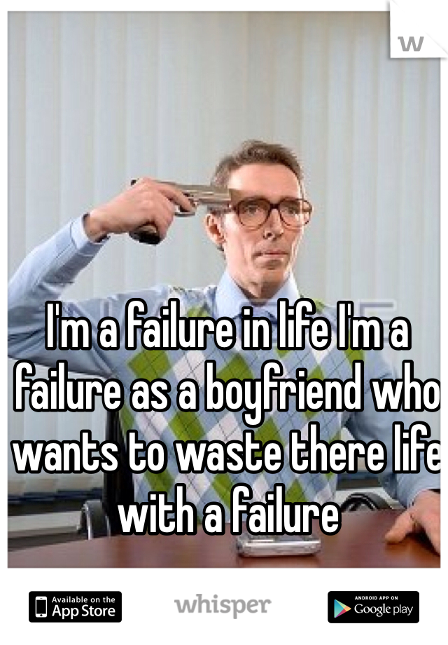 I'm a failure in life I'm a failure as a boyfriend who wants to waste there life with a failure