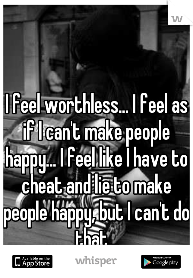 I feel worthless... I feel as if I can't make people happy... I feel like I have to cheat and lie to make people happy, but I can't do that...