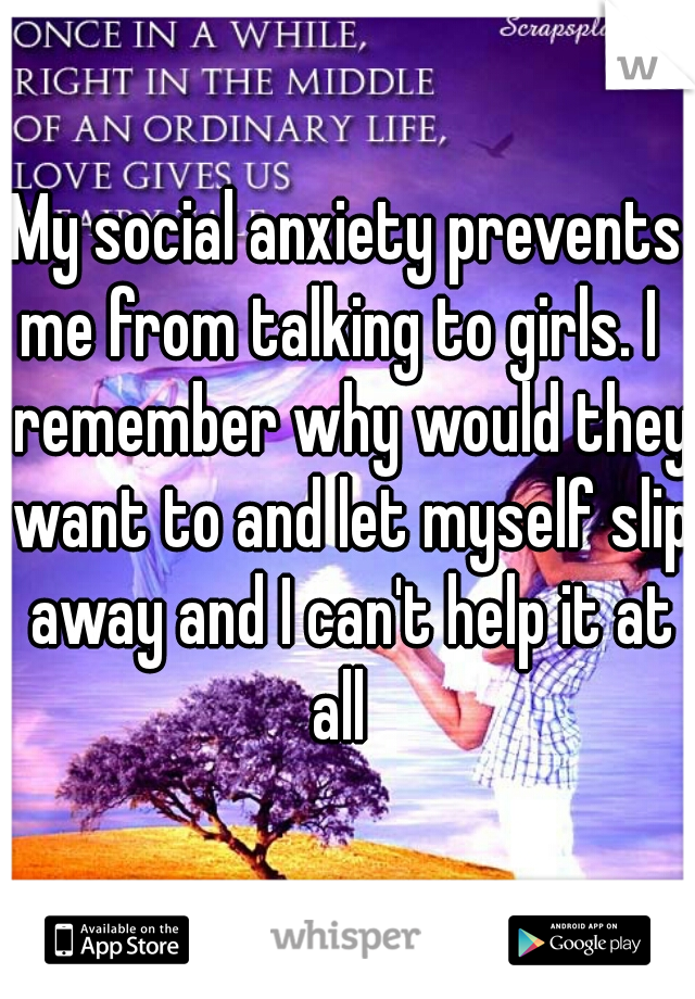 My social anxiety prevents me from talking to girls. I   remember why would they want to and let myself slip away and I can't help it at all  