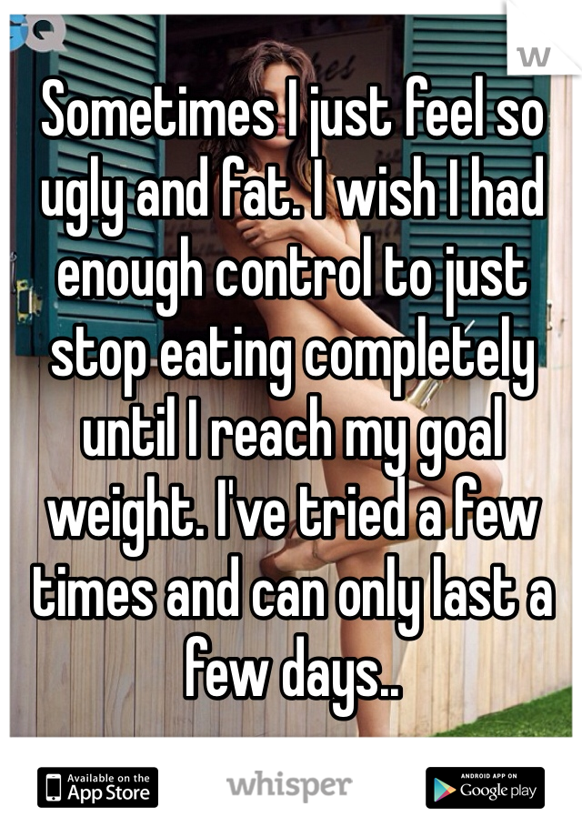 Sometimes I just feel so ugly and fat. I wish I had enough control to just stop eating completely until I reach my goal weight. I've tried a few times and can only last a few days..