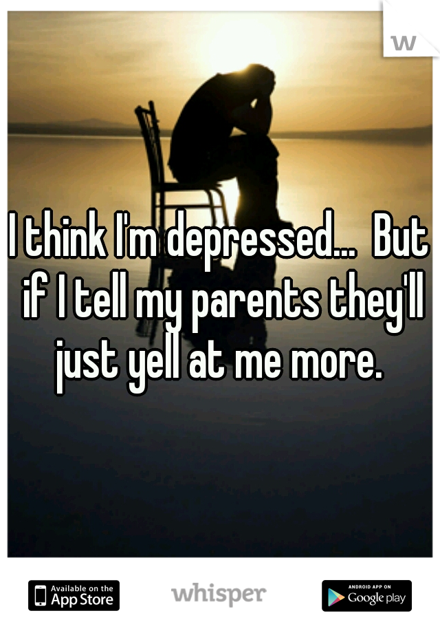 I think I'm depressed...  But if I tell my parents they'll just yell at me more. 
