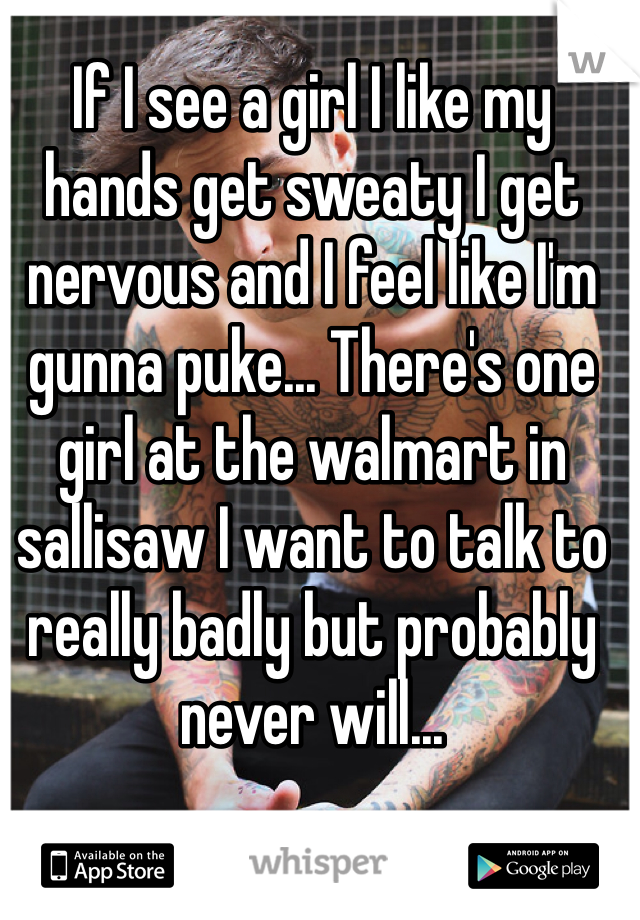 If I see a girl I like my hands get sweaty I get nervous and I feel like I'm gunna puke... There's one girl at the walmart in sallisaw I want to talk to really badly but probably never will... 