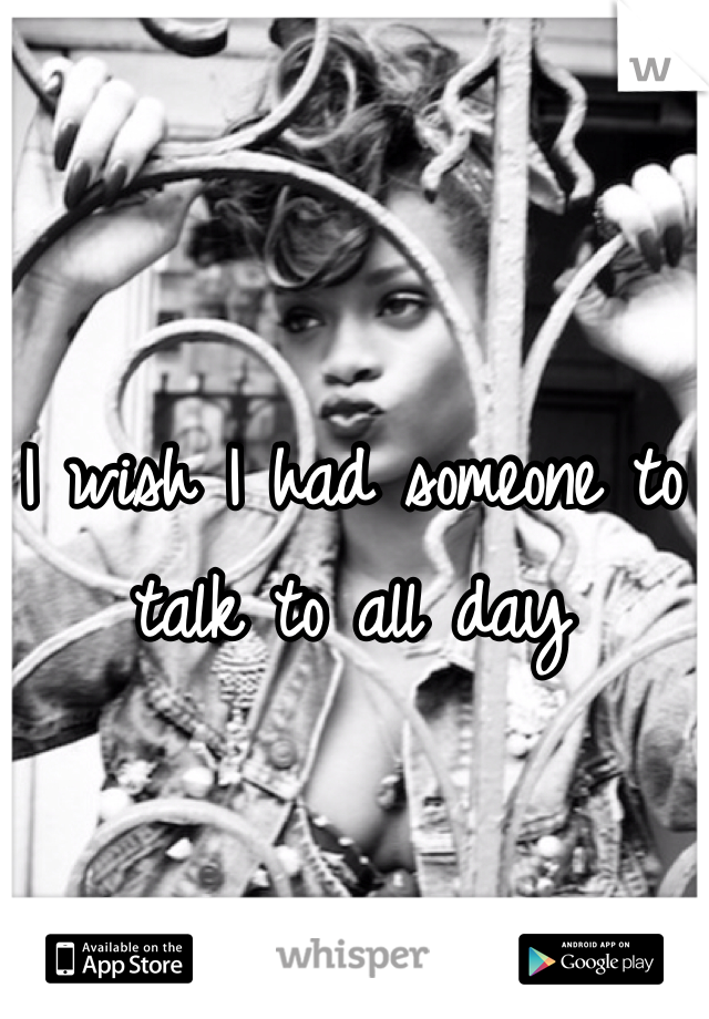I wish I had someone to talk to all day