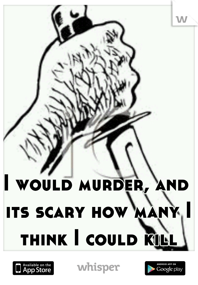 I would murder, and its scary how many I think I could kill