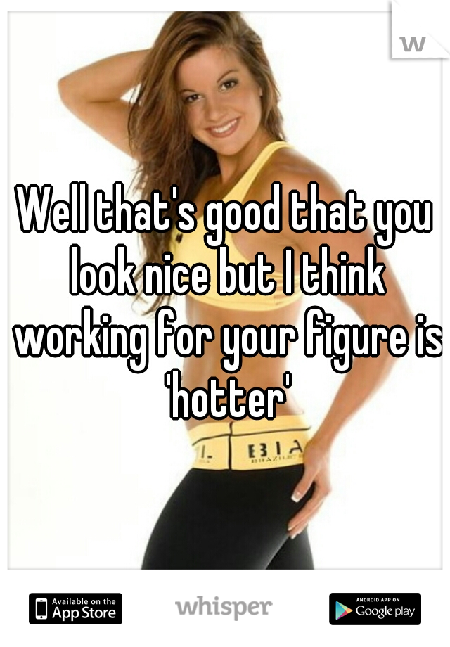 Well that's good that you look nice but I think working for your figure is 'hotter'