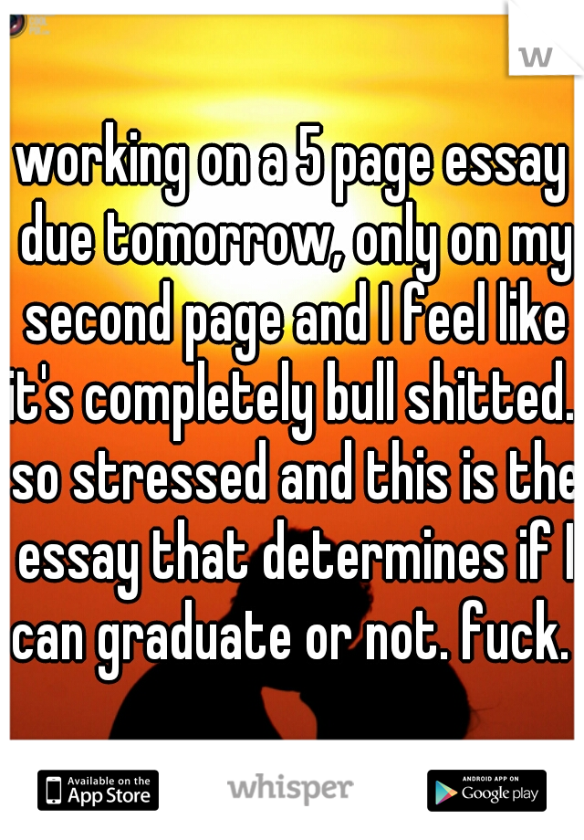 working on a 5 page essay due tomorrow, only on my second page and I feel like it's completely bull shitted.  so stressed and this is the essay that determines if I can graduate or not. fuck. 